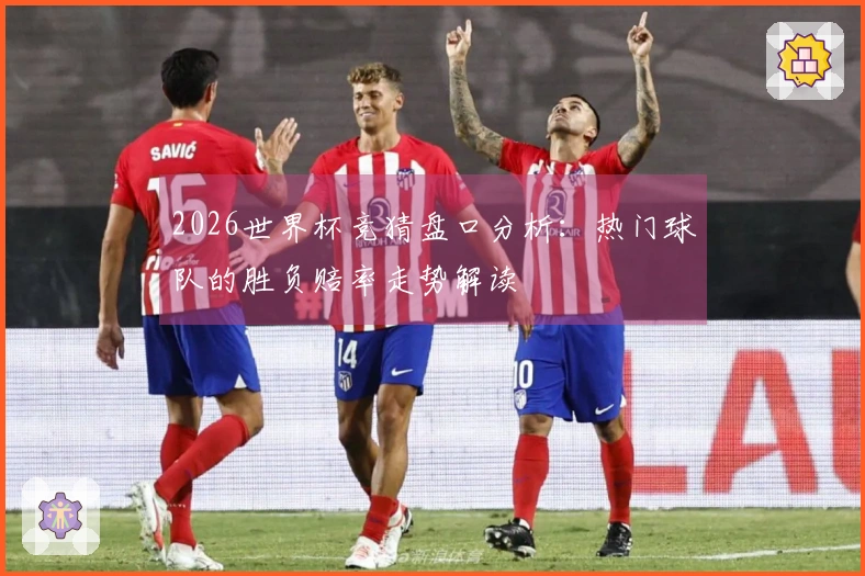 2026世界杯竞猜盘口分析:热门球队的胜负赔率走势解读