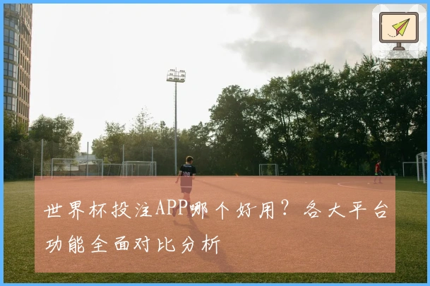 世界杯投注APP哪个好用？各大平台功能全面对比分析