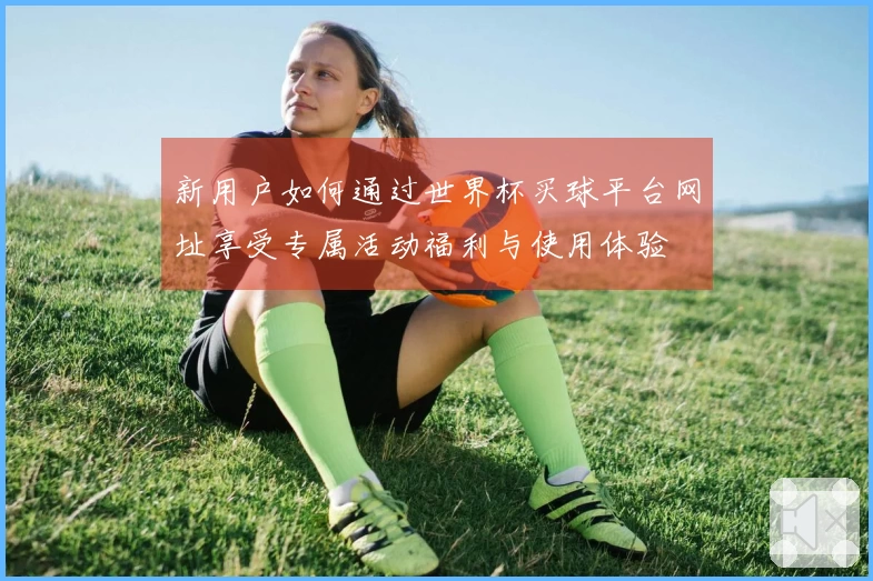 新用户如何通过世界杯买球平台网址享受专属活动福利与使用体验