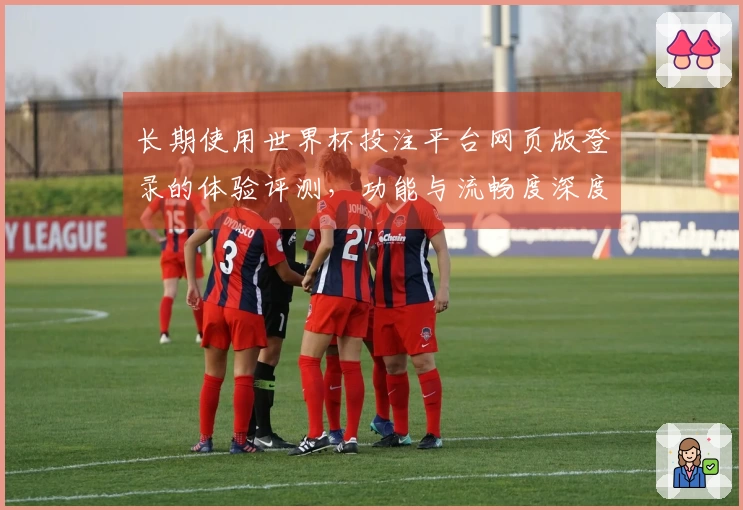 长期使用世界杯投注平台网页版登录的体验评测，功能与流畅度深度分析