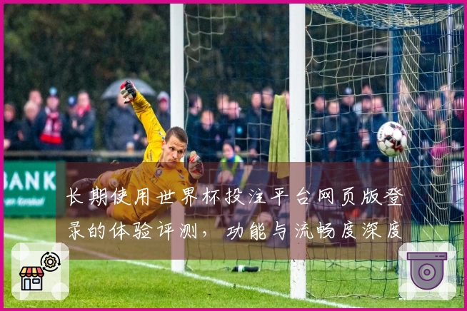 长期使用世界杯投注平台网页版登录的体验评测，功能与流畅度深度分析