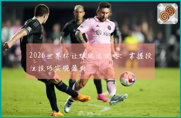2026世界杯让球玩法攻略：掌握投注技巧实现盈利