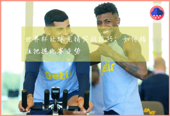 世界杯让球竞猜实战技巧：如何精准把握比赛走势