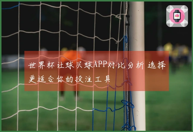 世界杯让球买球APP对比分析 选择更适合你的投注工具